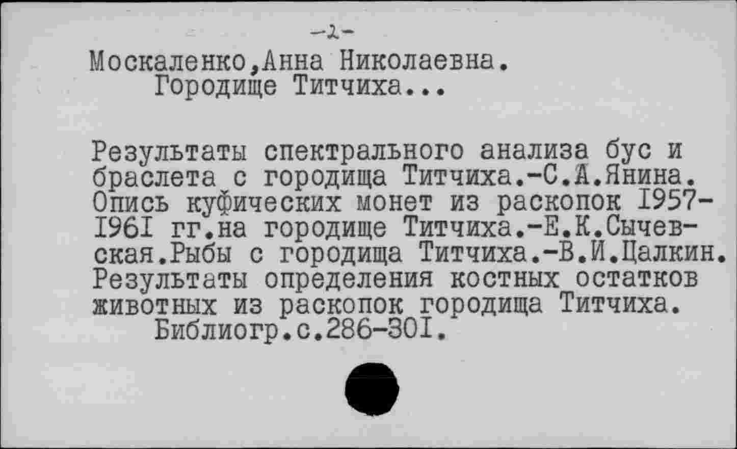 ﻿-i-
Москаленко,Анна Николаевна.
Городище Титчиха...
Результаты спектрального анализа бус и браслета с городища Титчиха.-С.А.Янина. Опись куфических монет из раскопок 1957-1961 гг.на городище Титчиха.-Е.К.Сычев-скан.Рыбы с городища Титчиха.-В.И.Цалкин. Результаты определения костных остатков животных из раскопок городища Титчиха.
Библиогр.с.286-301.